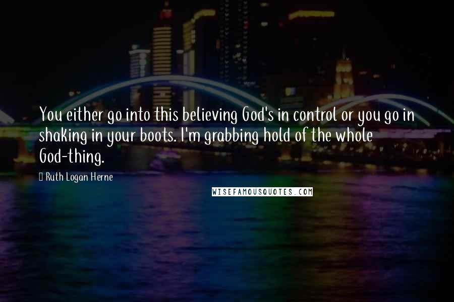 Ruth Logan Herne Quotes: You either go into this believing God's in control or you go in shaking in your boots. I'm grabbing hold of the whole God-thing.