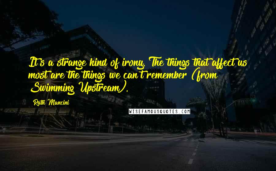 Ruth Mancini Quotes: It's a strange kind of irony. The things that affect us most are the things we can't remember (from Swimming Upstream).