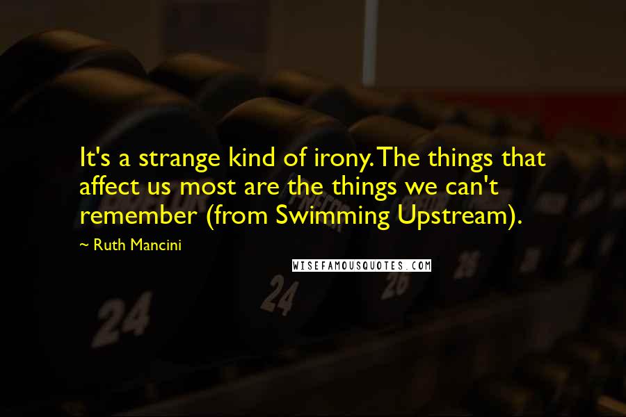 Ruth Mancini Quotes: It's a strange kind of irony. The things that affect us most are the things we can't remember (from Swimming Upstream).