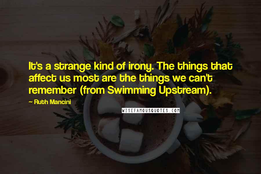 Ruth Mancini Quotes: It's a strange kind of irony. The things that affect us most are the things we can't remember (from Swimming Upstream).