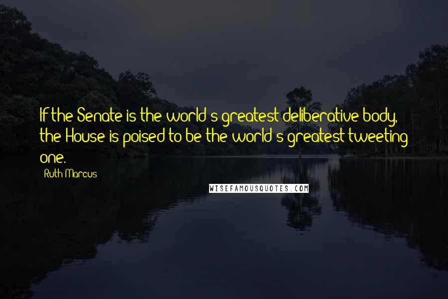 Ruth Marcus Quotes: If the Senate is the world's greatest deliberative body, the House is poised to be the world's greatest tweeting one.