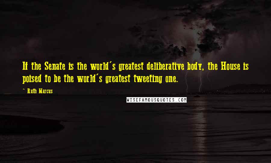 Ruth Marcus Quotes: If the Senate is the world's greatest deliberative body, the House is poised to be the world's greatest tweeting one.