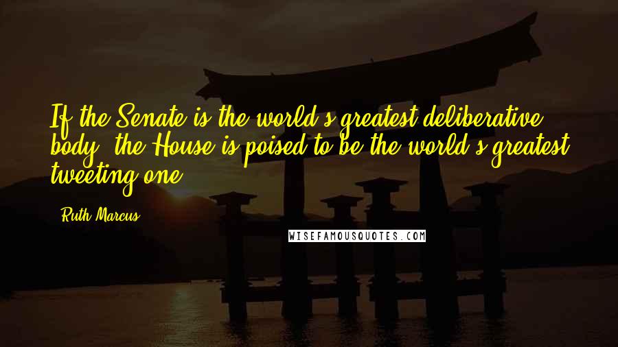 Ruth Marcus Quotes: If the Senate is the world's greatest deliberative body, the House is poised to be the world's greatest tweeting one.