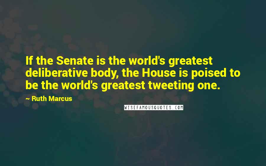 Ruth Marcus Quotes: If the Senate is the world's greatest deliberative body, the House is poised to be the world's greatest tweeting one.