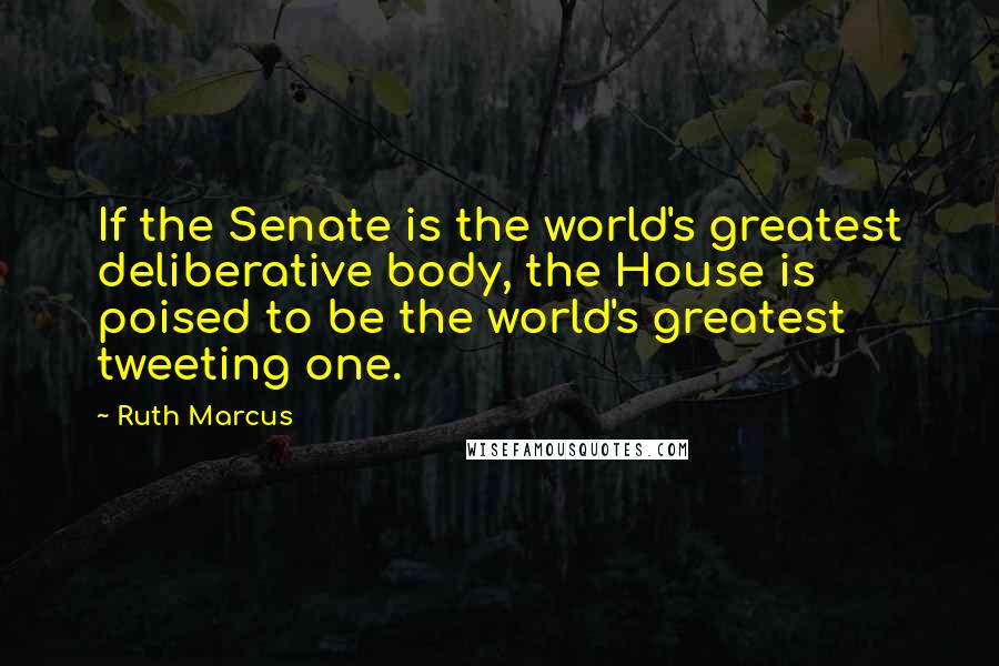 Ruth Marcus Quotes: If the Senate is the world's greatest deliberative body, the House is poised to be the world's greatest tweeting one.
