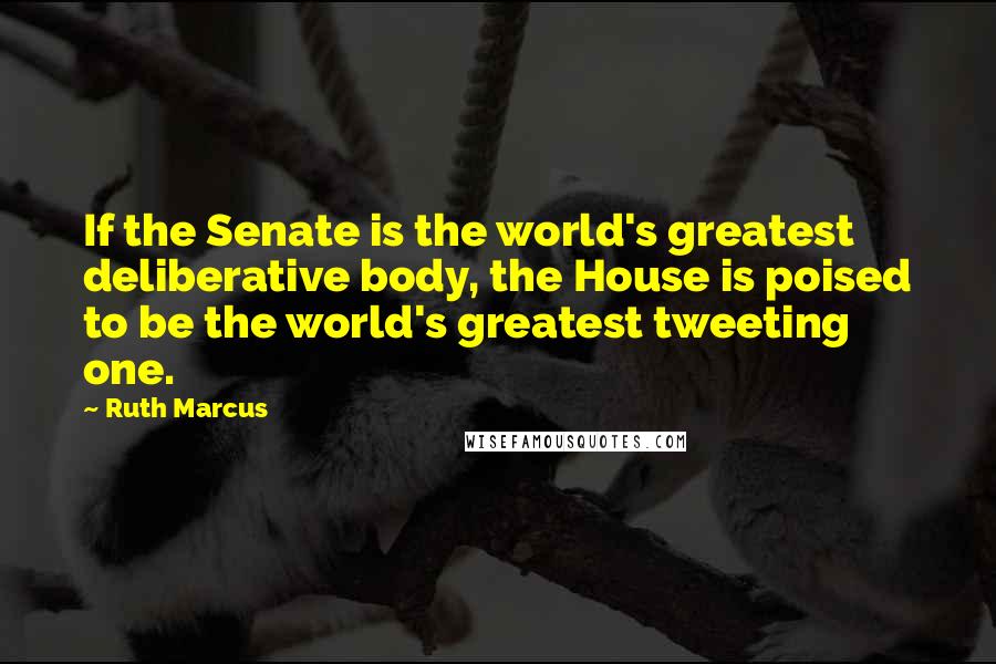 Ruth Marcus Quotes: If the Senate is the world's greatest deliberative body, the House is poised to be the world's greatest tweeting one.