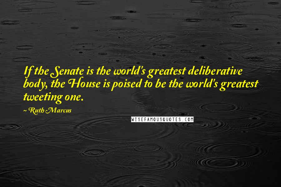 Ruth Marcus Quotes: If the Senate is the world's greatest deliberative body, the House is poised to be the world's greatest tweeting one.