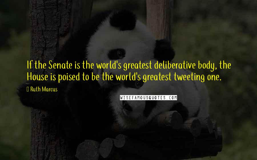 Ruth Marcus Quotes: If the Senate is the world's greatest deliberative body, the House is poised to be the world's greatest tweeting one.