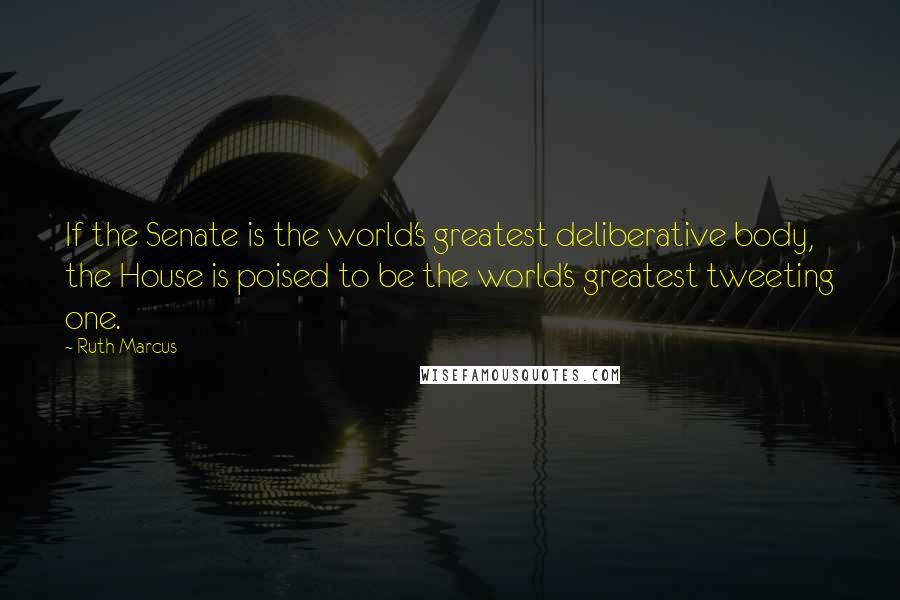 Ruth Marcus Quotes: If the Senate is the world's greatest deliberative body, the House is poised to be the world's greatest tweeting one.