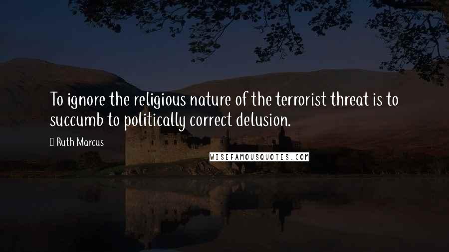 Ruth Marcus Quotes: To ignore the religious nature of the terrorist threat is to succumb to politically correct delusion.