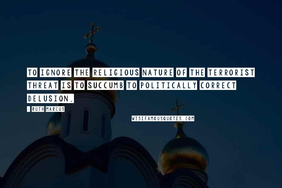 Ruth Marcus Quotes: To ignore the religious nature of the terrorist threat is to succumb to politically correct delusion.