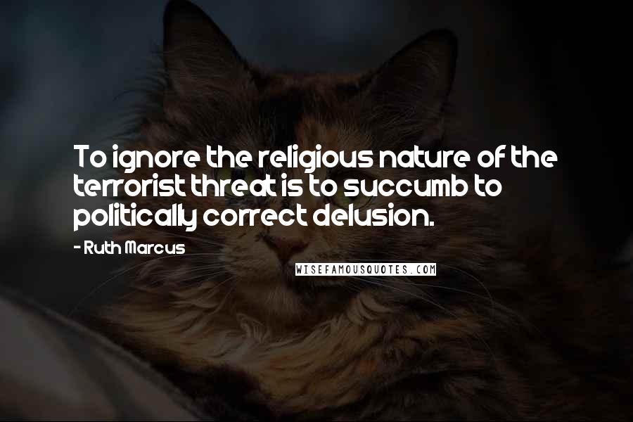 Ruth Marcus Quotes: To ignore the religious nature of the terrorist threat is to succumb to politically correct delusion.