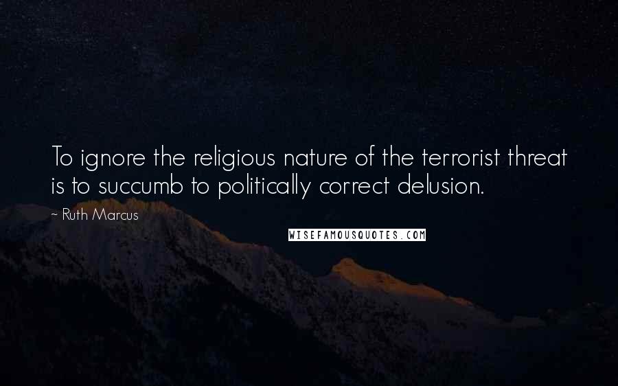Ruth Marcus Quotes: To ignore the religious nature of the terrorist threat is to succumb to politically correct delusion.