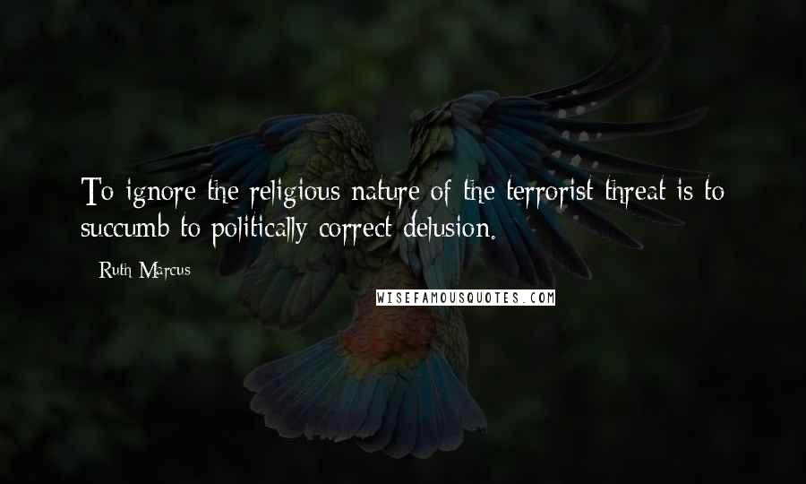 Ruth Marcus Quotes: To ignore the religious nature of the terrorist threat is to succumb to politically correct delusion.