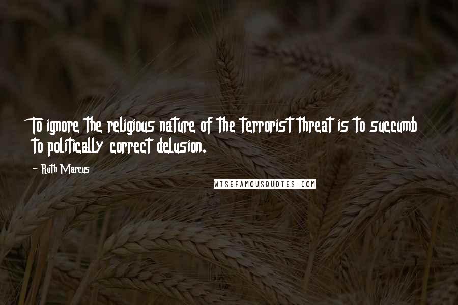 Ruth Marcus Quotes: To ignore the religious nature of the terrorist threat is to succumb to politically correct delusion.