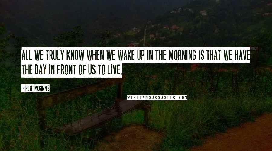 Ruth McGinnis Quotes: All we truly know when we wake up in the morning is that we have the day in front of us to live.