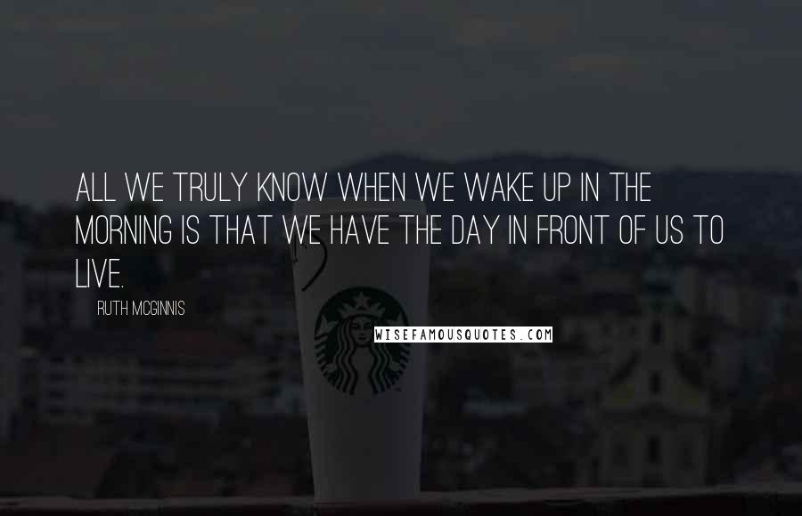 Ruth McGinnis Quotes: All we truly know when we wake up in the morning is that we have the day in front of us to live.