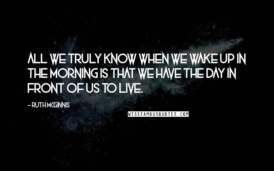 Ruth McGinnis Quotes: All we truly know when we wake up in the morning is that we have the day in front of us to live.