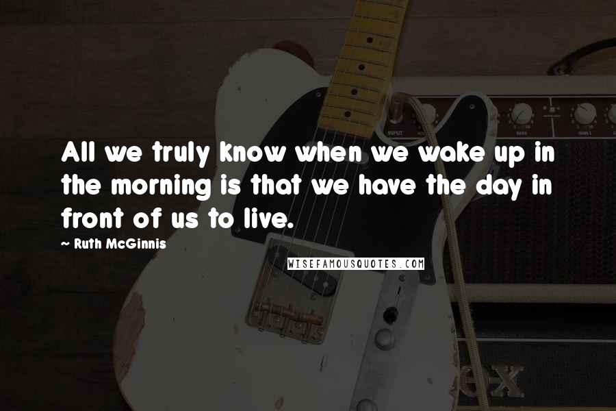 Ruth McGinnis Quotes: All we truly know when we wake up in the morning is that we have the day in front of us to live.