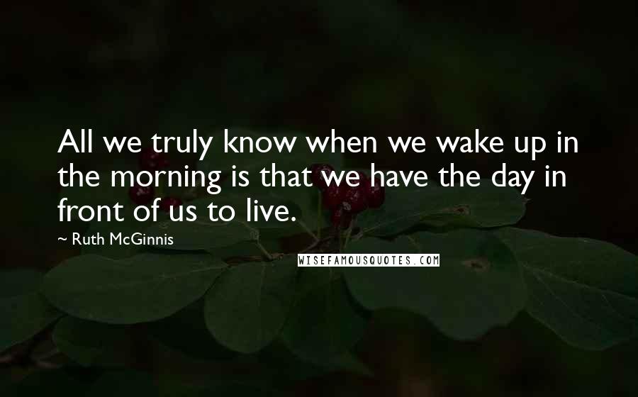 Ruth McGinnis Quotes: All we truly know when we wake up in the morning is that we have the day in front of us to live.