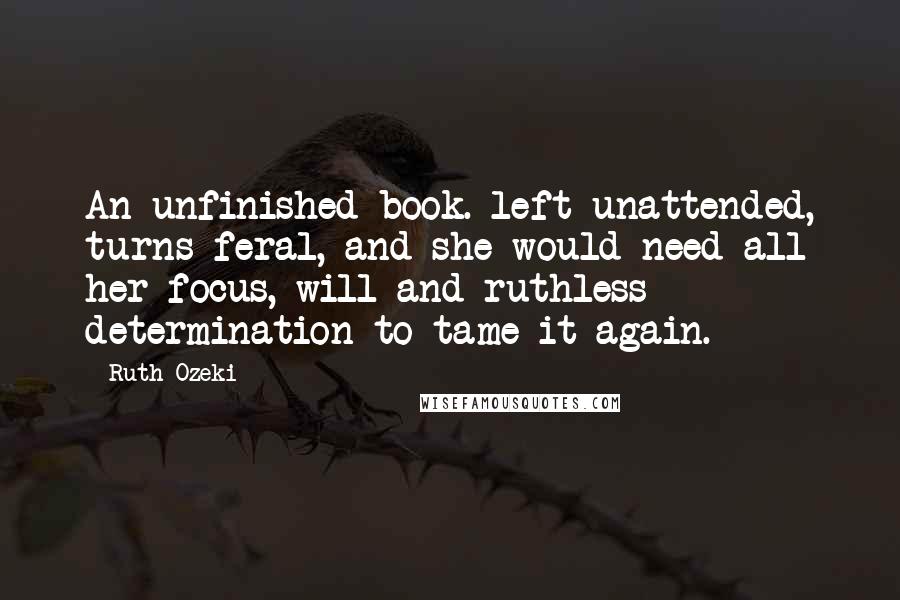 Ruth Ozeki Quotes: An unfinished book. left unattended, turns feral, and she would need all her focus, will and ruthless determination to tame it again.