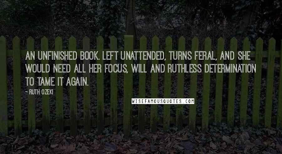 Ruth Ozeki Quotes: An unfinished book. left unattended, turns feral, and she would need all her focus, will and ruthless determination to tame it again.