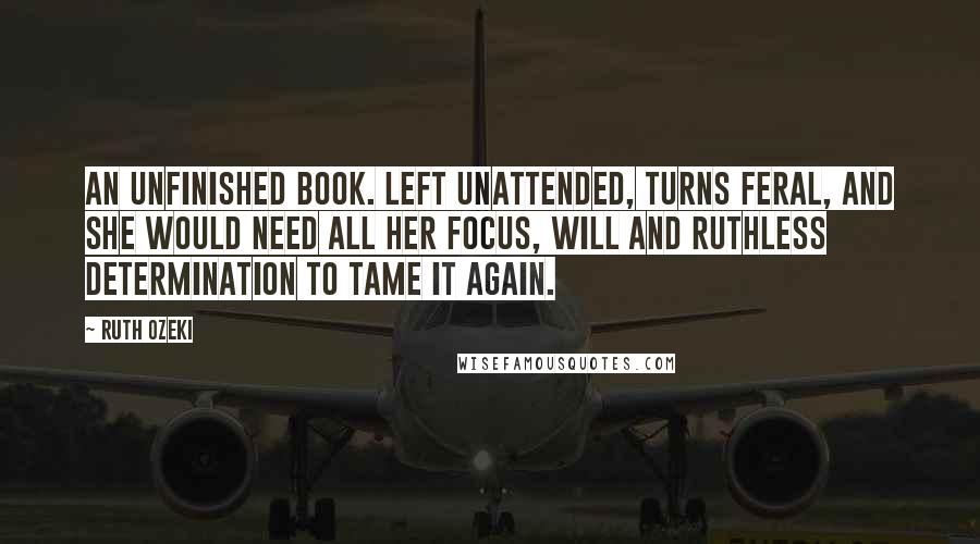 Ruth Ozeki Quotes: An unfinished book. left unattended, turns feral, and she would need all her focus, will and ruthless determination to tame it again.