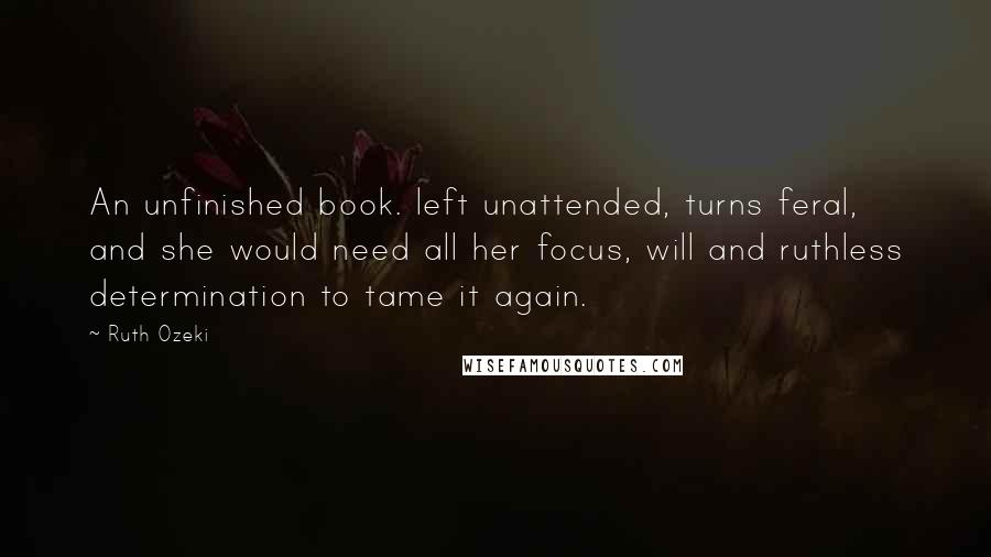 Ruth Ozeki Quotes: An unfinished book. left unattended, turns feral, and she would need all her focus, will and ruthless determination to tame it again.