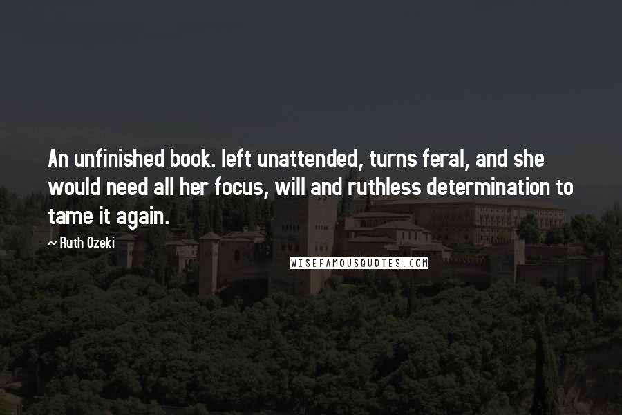 Ruth Ozeki Quotes: An unfinished book. left unattended, turns feral, and she would need all her focus, will and ruthless determination to tame it again.