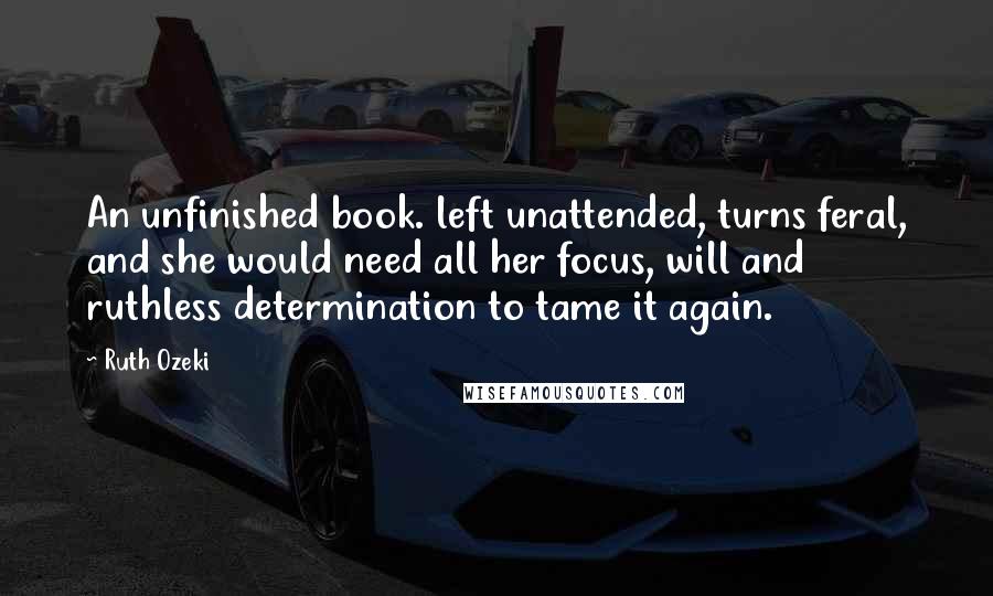 Ruth Ozeki Quotes: An unfinished book. left unattended, turns feral, and she would need all her focus, will and ruthless determination to tame it again.