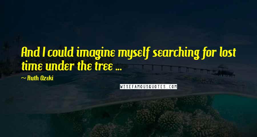 Ruth Ozeki Quotes: And I could imagine myself searching for lost time under the tree ...