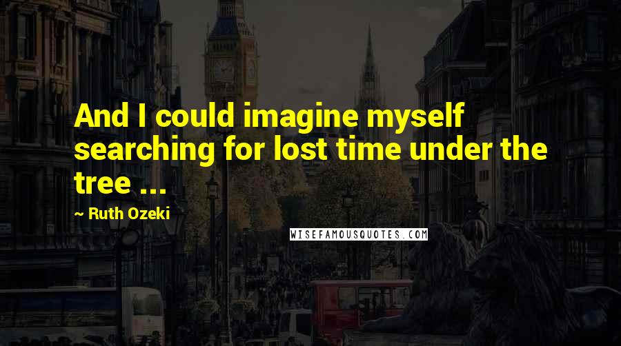 Ruth Ozeki Quotes: And I could imagine myself searching for lost time under the tree ...