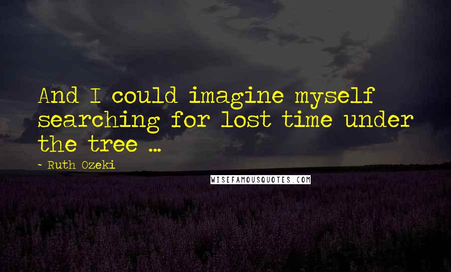 Ruth Ozeki Quotes: And I could imagine myself searching for lost time under the tree ...