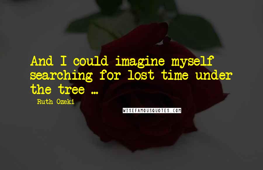 Ruth Ozeki Quotes: And I could imagine myself searching for lost time under the tree ...