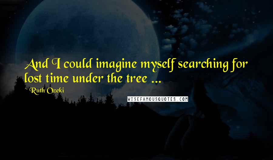 Ruth Ozeki Quotes: And I could imagine myself searching for lost time under the tree ...