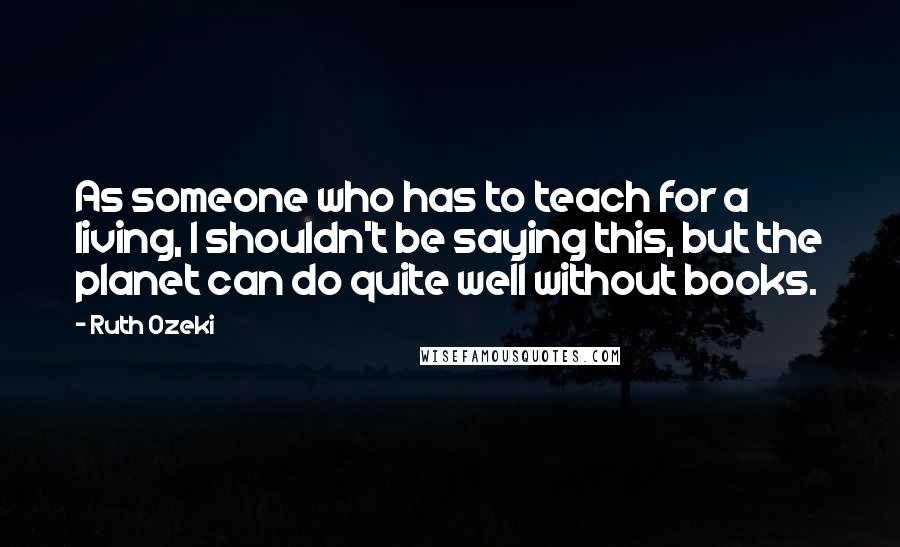 Ruth Ozeki Quotes: As someone who has to teach for a living, I shouldn't be saying this, but the planet can do quite well without books.