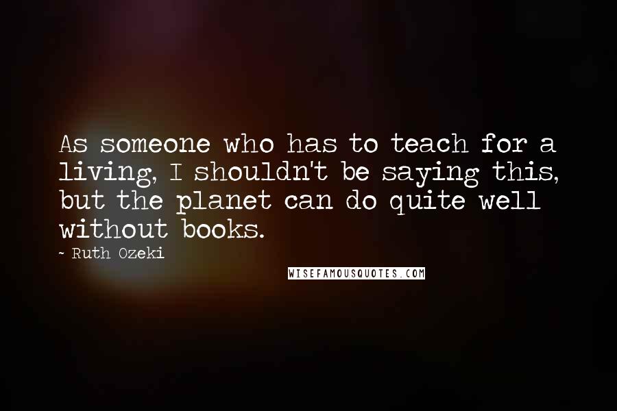 Ruth Ozeki Quotes: As someone who has to teach for a living, I shouldn't be saying this, but the planet can do quite well without books.