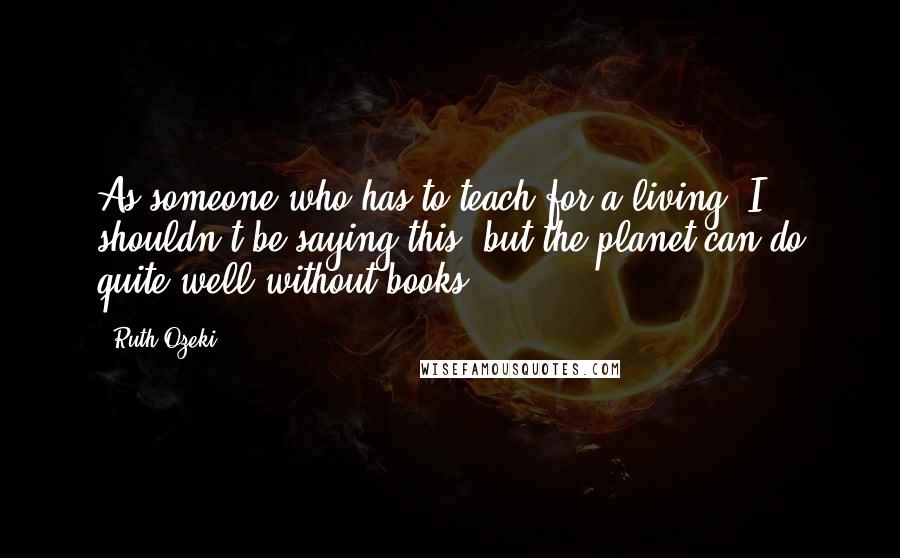 Ruth Ozeki Quotes: As someone who has to teach for a living, I shouldn't be saying this, but the planet can do quite well without books.