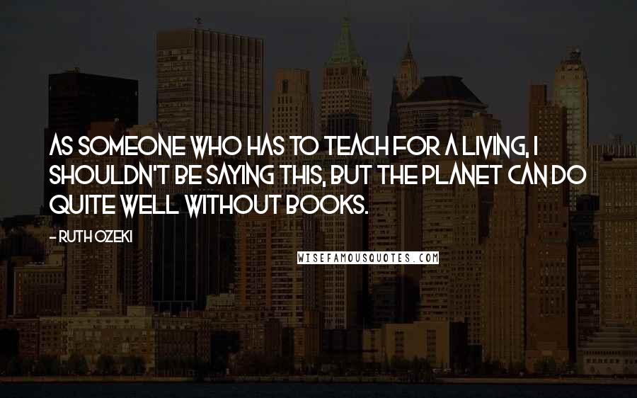 Ruth Ozeki Quotes: As someone who has to teach for a living, I shouldn't be saying this, but the planet can do quite well without books.