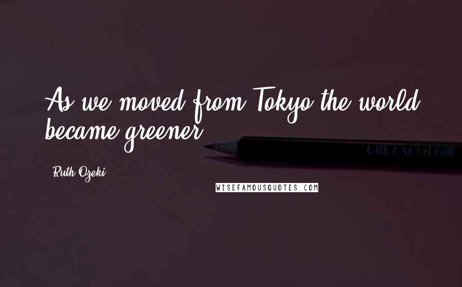 Ruth Ozeki Quotes: As we moved from Tokyo the world became greener.