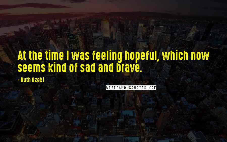 Ruth Ozeki Quotes: At the time I was feeling hopeful, which now seems kind of sad and brave.