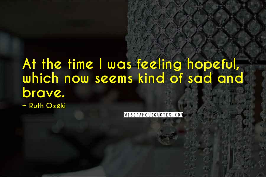 Ruth Ozeki Quotes: At the time I was feeling hopeful, which now seems kind of sad and brave.