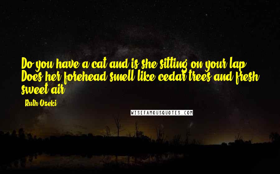 Ruth Ozeki Quotes: Do you have a cat and is she sitting on your lap? Does her forehead smell like cedar trees and fresh sweet air?