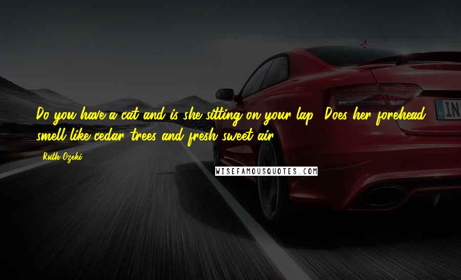 Ruth Ozeki Quotes: Do you have a cat and is she sitting on your lap? Does her forehead smell like cedar trees and fresh sweet air?