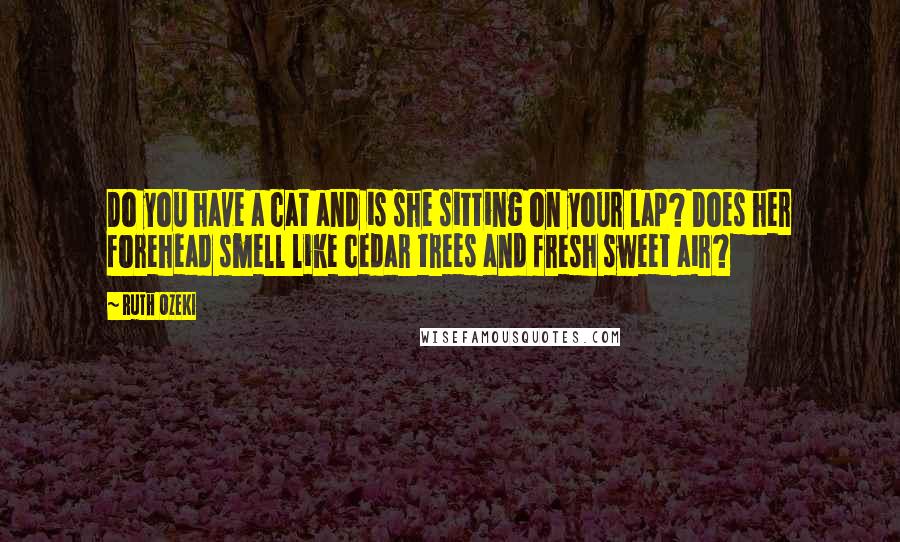 Ruth Ozeki Quotes: Do you have a cat and is she sitting on your lap? Does her forehead smell like cedar trees and fresh sweet air?