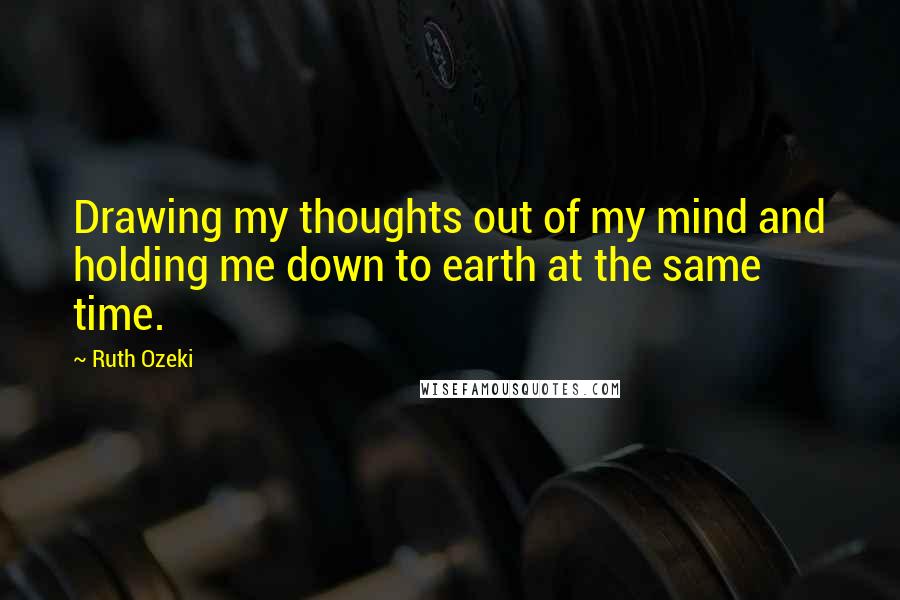 Ruth Ozeki Quotes: Drawing my thoughts out of my mind and holding me down to earth at the same time.