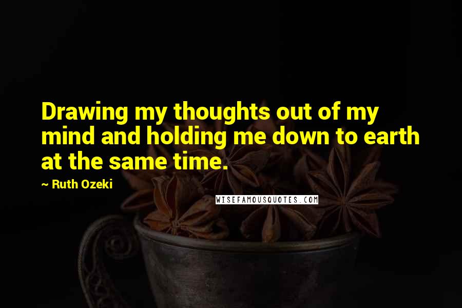 Ruth Ozeki Quotes: Drawing my thoughts out of my mind and holding me down to earth at the same time.