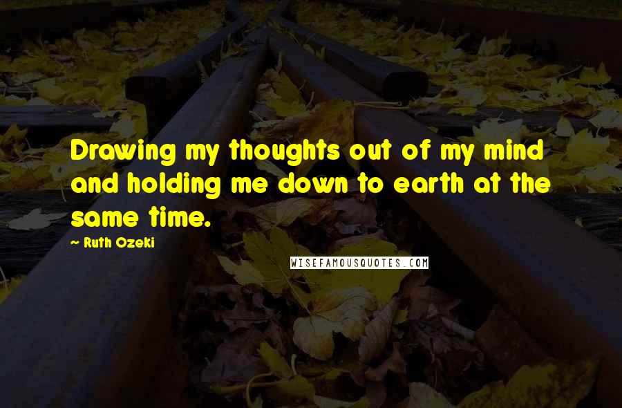 Ruth Ozeki Quotes: Drawing my thoughts out of my mind and holding me down to earth at the same time.