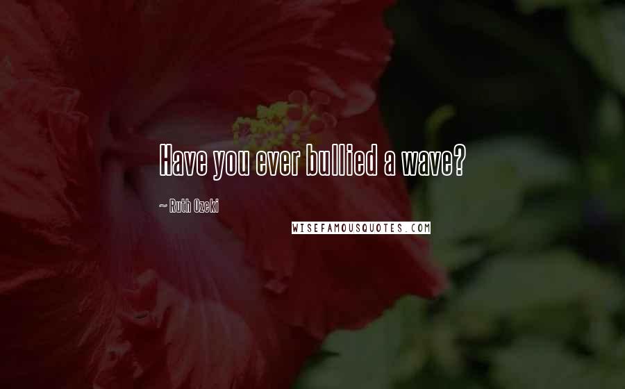 Ruth Ozeki Quotes: Have you ever bullied a wave?