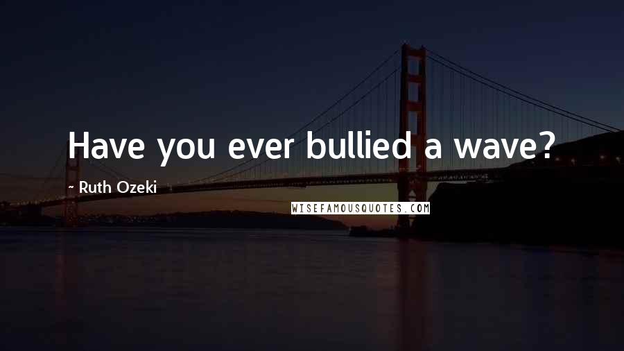 Ruth Ozeki Quotes: Have you ever bullied a wave?